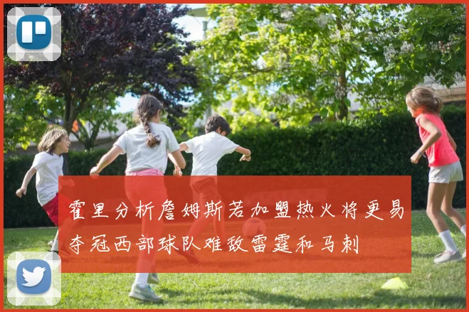 霍里分析詹姆斯若加盟热火将更易夺冠西部球队难敌雷霆和马刺