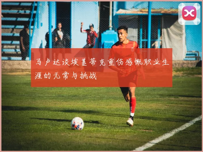马卢达谈埃基蒂克重伤感慨职业生涯的无常与挑战