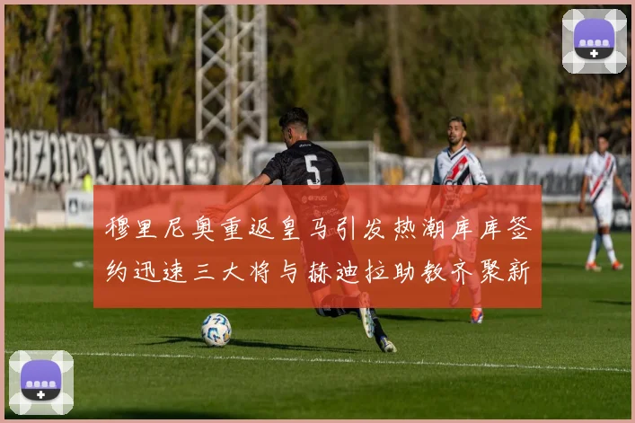 穆里尼奥重返皇马引发热潮库库签约迅速三大将与赫迪拉助教齐聚新阵容