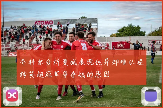 乔科尔分析曼城表现优异却难以逆转英超冠军争夺战的原因