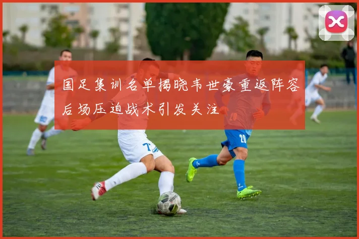 国足集训名单揭晓韦世豪重返阵容后场压迫战术引发关注
