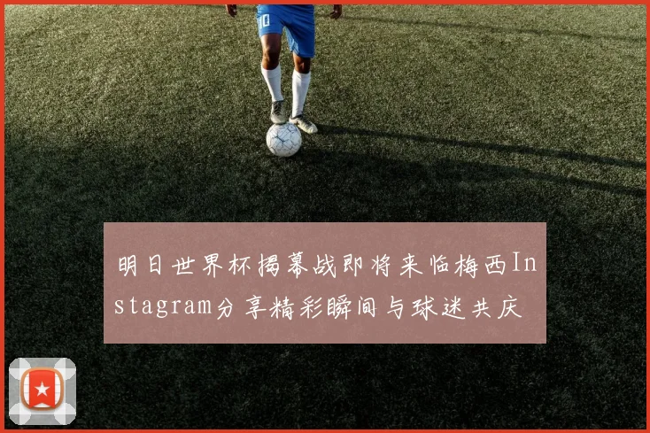 明日世界杯揭幕战即将来临梅西Instagram分享精彩瞬间与球迷共庆