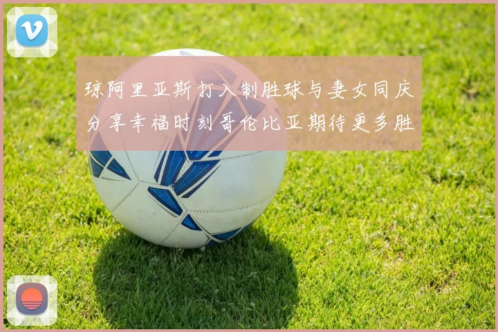 琼阿里亚斯打入制胜球与妻女同庆分享幸福时刻哥伦比亚期待更多胜利