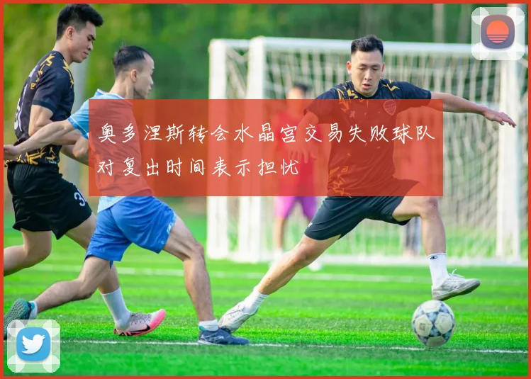 奥多涅斯转会水晶宫交易失败球队对复出时间表示担忧