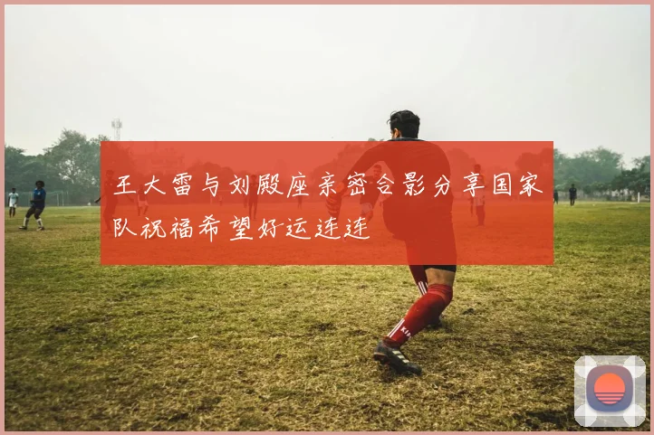 王大雷与刘殿座亲密合影分享国家队祝福希望好运连连