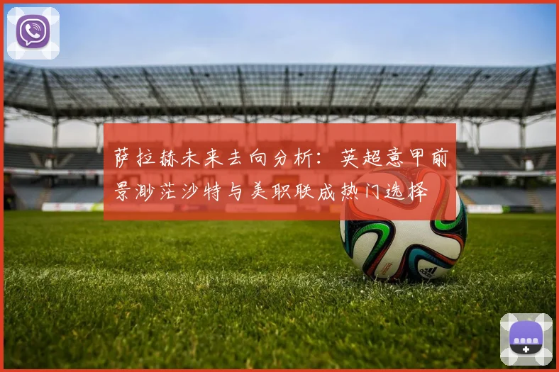 萨拉赫未来去向分析：英超意甲前景渺茫沙特与美职联成热门选择