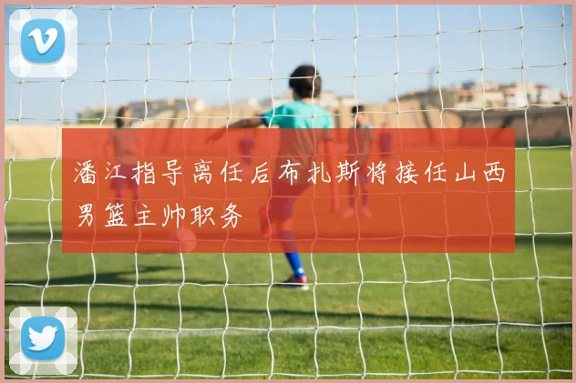 潘江指导离任后布扎斯将接任山西男篮主帅职务