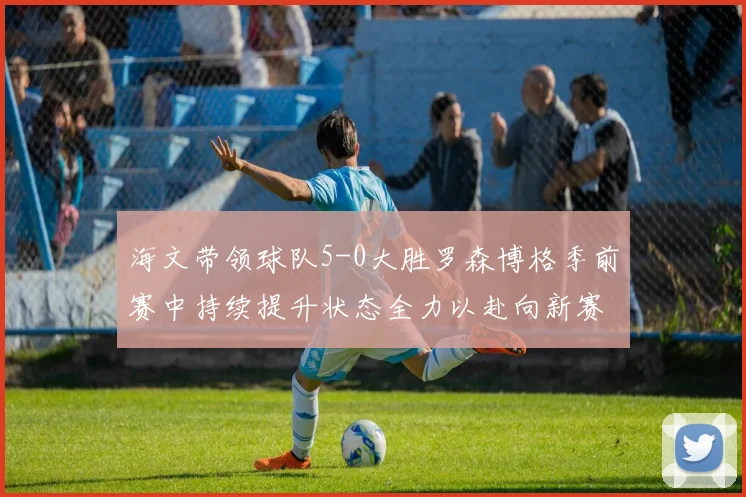 海文带领球队5-0大胜罗森博格季前赛中持续提升状态全力以赴向新赛季进发