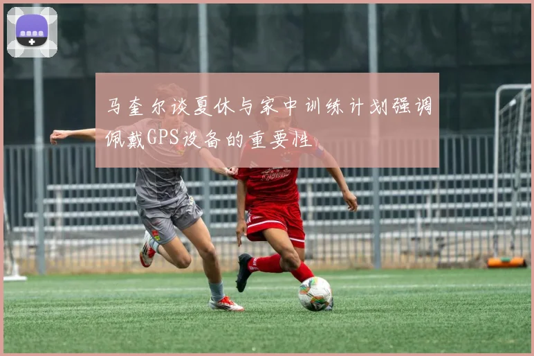 马奎尔谈夏休与家中训练计划强调佩戴GPS设备的重要性