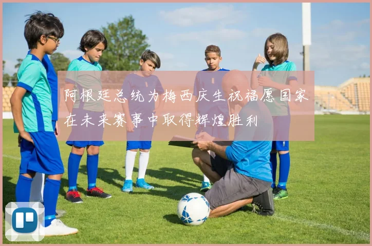 阿根廷总统为梅西庆生祝福愿国家在未来赛事中取得辉煌胜利