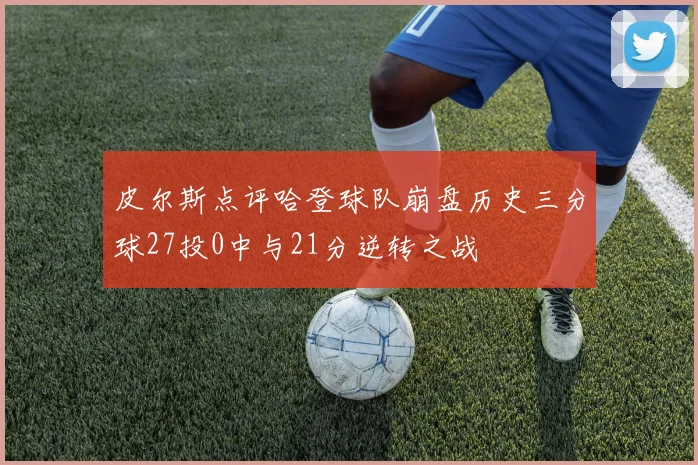 皮尔斯点评哈登球队崩盘历史三分球27投0中与21分逆转之战