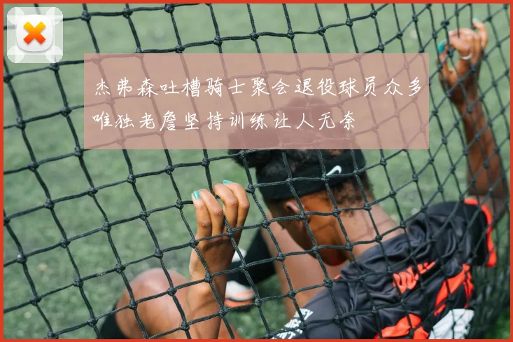 杰弗森吐槽骑士聚会退役球员众多唯独老詹坚持训练让人无奈