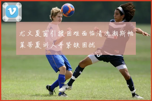 尤文夏窗引援困难面临清洗潮斯帕莱蒂夏训人手紧缺困扰
