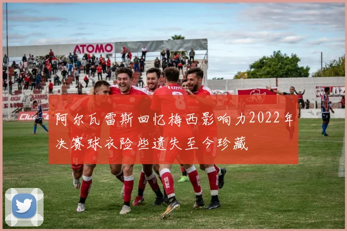 阿尔瓦雷斯回忆梅西影响力2022年决赛球衣险些遗失至今珍藏