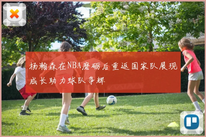 杨瀚森在NBA磨砺后重返国家队展现成长助力球队争辉