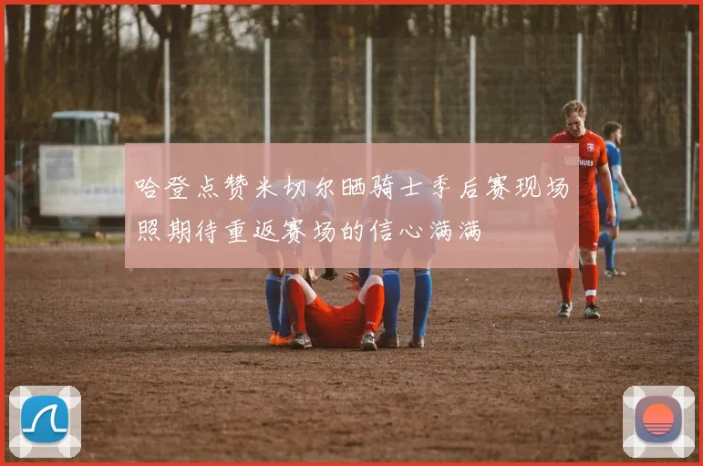哈登点赞米切尔晒骑士季后赛现场照期待重返赛场的信心满满