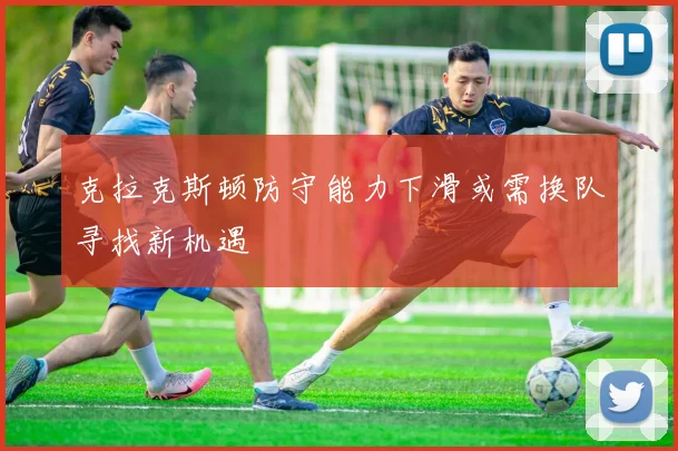 克拉克斯顿防守能力下滑或需换队寻找新机遇