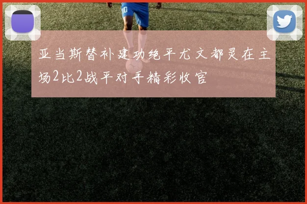 亚当斯替补建功绝平尤文都灵在主场2比2战平对手精彩收官