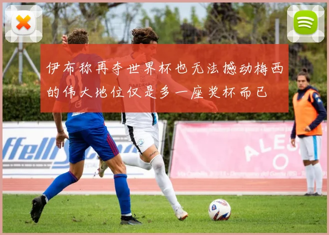伊布称再夺世界杯也无法撼动梅西的伟大地位仅是多一座奖杯而已