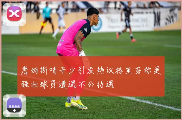 詹姆斯哨子少引发热议格里芬称更强壮球员遭遇不公待遇