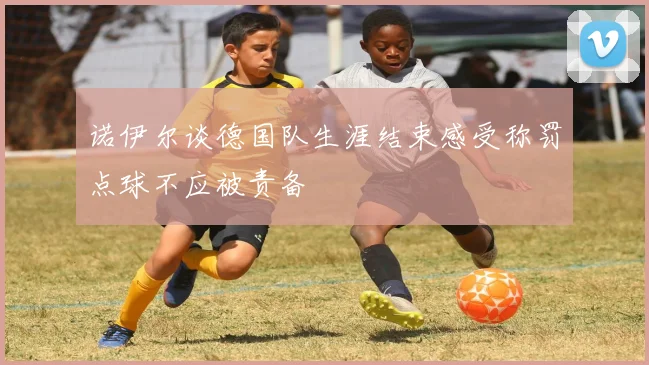 诺伊尔谈德国队生涯结束感受称罚点球不应被责备