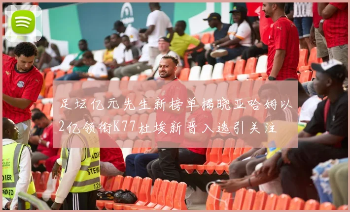 足坛亿元先生新榜单揭晓亚哈姆以2亿领衔K77杜埃新晋入选引关注
