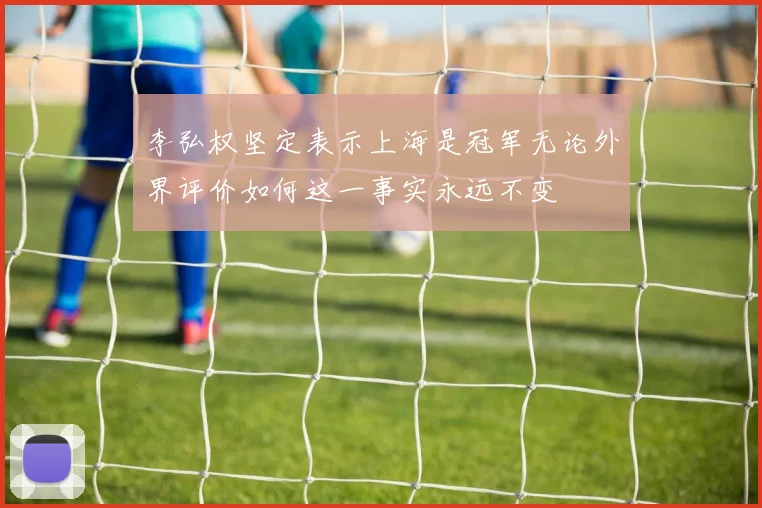 李弘权坚定表示上海是冠军无论外界评价如何这一事实永远不变